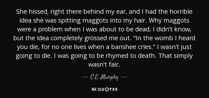 She hissed, right there behind my ear, and I had the horrible idea she was spitting maggots into my hair. Why maggots were a problem when I was about to be dead, I didn’t know, but the idea completely grossed me out. “In the womb I heard you die, for no one lives when a banshee cries.” I wasn’t just going to die. I was going to be rhymed to death. That simply wasn’t fair. - C.E. Murphy