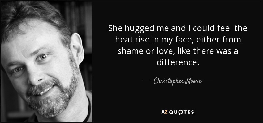 She hugged me and I could feel the heat rise in my face, either from shame or love, like there was a difference. - Christopher Moore