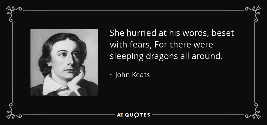 She hurried at his words, beset with fears, For there were sleeping dragons all around. - John Keats
