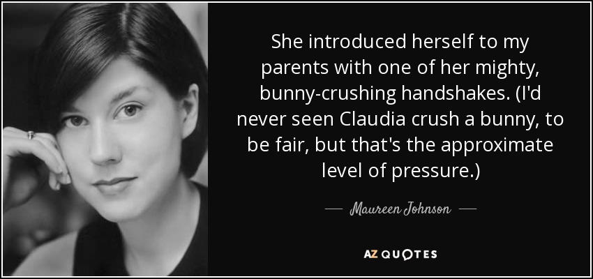 She introduced herself to my parents with one of her mighty, bunny-crushing handshakes. (I'd never seen Claudia crush a bunny, to be fair, but that's the approximate level of pressure.) - Maureen Johnson