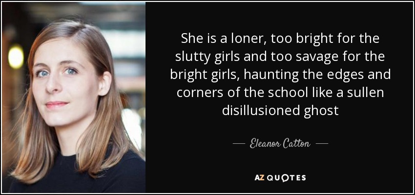 She is a loner, too bright for the slutty girls and too savage for the bright girls, haunting the edges and corners of the school like a sullen disillusioned ghost - Eleanor Catton