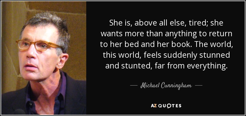She is, above all else, tired; she wants more than anything to return to her bed and her book. The world, this world, feels suddenly stunned and stunted, far from everything. - Michael Cunningham