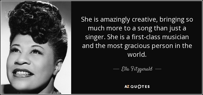 She is amazingly creative, bringing so much more to a song than just a singer. She is a first-class musician and the most gracious person in the world. - Ella Fitzgerald