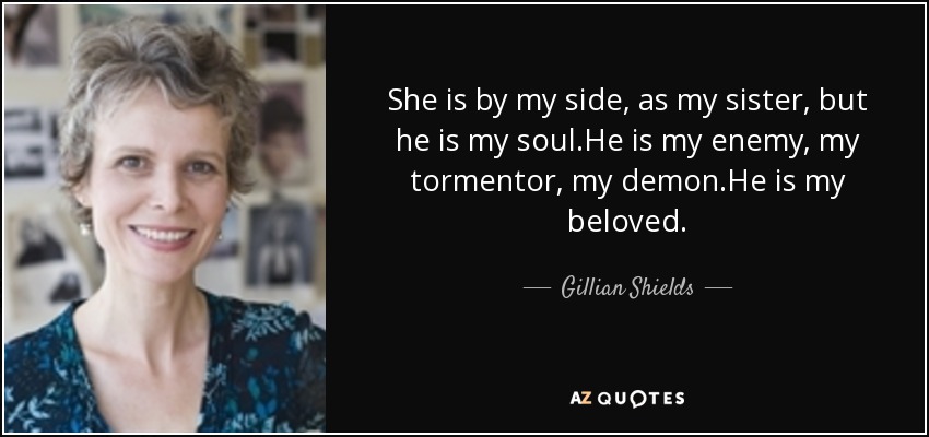 She is by my side, as my sister, but he is my soul.He is my enemy, my tormentor, my demon.He is my beloved. - Gillian Shields