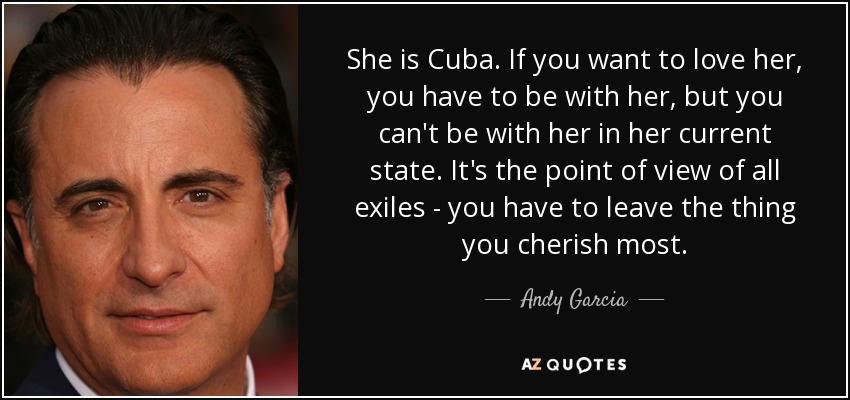 She is Cuba. If you want to love her, you have to be with her, but you can't be with her in her current state. It's the point of view of all exiles - you have to leave the thing you cherish most. - Andy Garcia