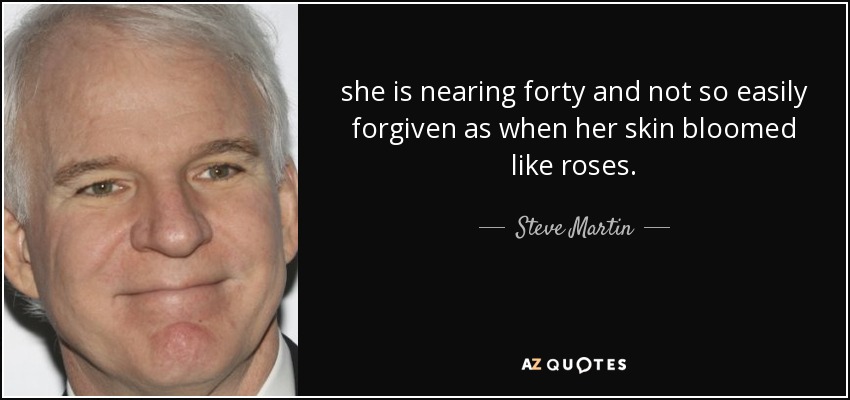 she is nearing forty and not so easily forgiven as when her skin bloomed like roses. - Steve Martin