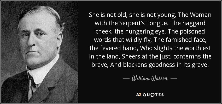 She is not old, she is not young, The Woman with the Serpent's Tongue. The haggard cheek, the hungering eye, The poisoned words that wildly fly, The famished face, the fevered hand, Who slights the worthiest in the land, Sneers at the just, contemns the brave, And blackens goodness in its grave. - William Watson