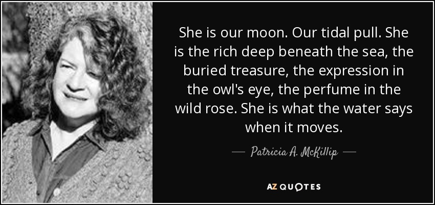 She is our moon. Our tidal pull. She is the rich deep beneath the sea, the buried treasure, the expression in the owl's eye, the perfume in the wild rose. She is what the water says when it moves. - Patricia A. McKillip