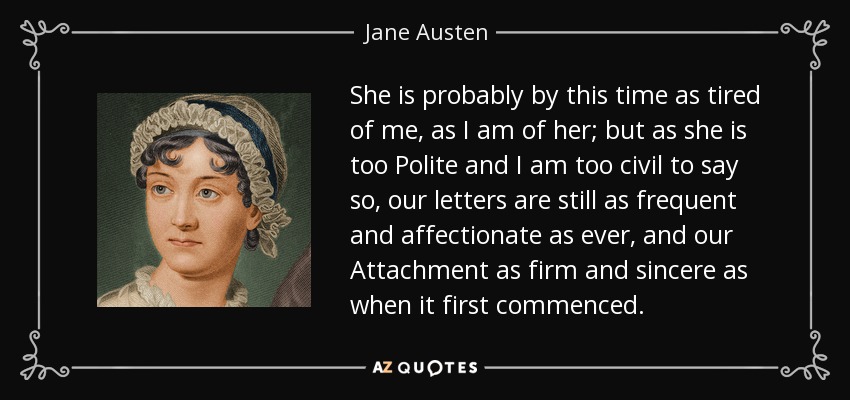 She is probably by this time as tired of me, as I am of her; but as she is too Polite and I am too civil to say so, our letters are still as frequent and affectionate as ever, and our Attachment as firm and sincere as when it first commenced. - Jane Austen