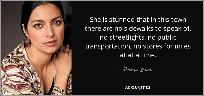 She is stunned that in this town there are no sidewalks to speak of, no streetlights, no public transportation, no stores for miles at at a time. - Jhumpa Lahiri