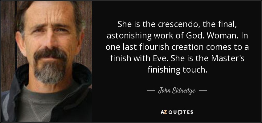 She is the crescendo, the final, astonishing work of God. Woman. In one last flourish creation comes to a finish with Eve. She is the Master's finishing touch. - John Eldredge