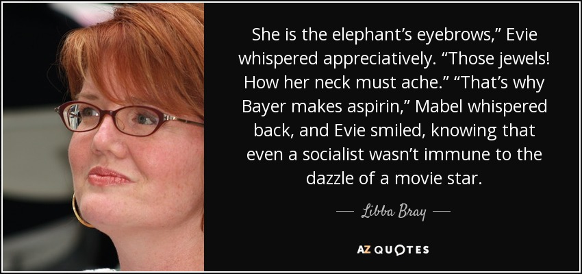She is the elephant’s eyebrows,” Evie whispered appreciatively. “Those jewels! How her neck must ache.” “That’s why Bayer makes aspirin,” Mabel whispered back, and Evie smiled, knowing that even a socialist wasn’t immune to the dazzle of a movie star. - Libba Bray