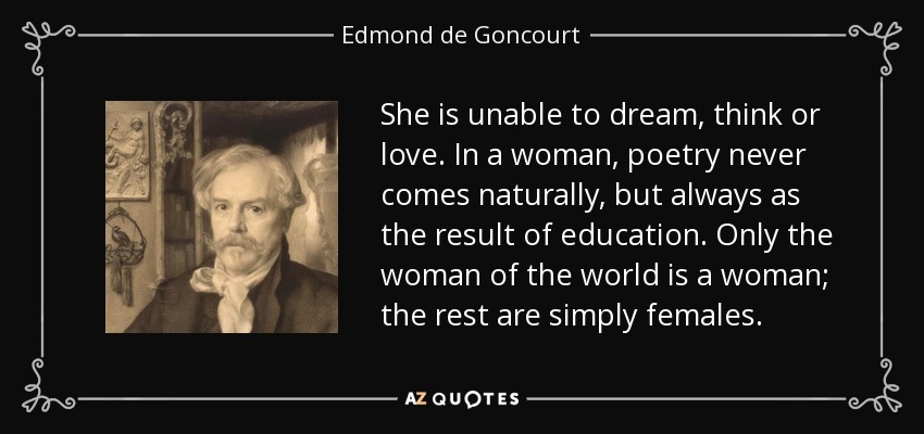 She is unable to dream, think or love. In a woman, poetry never comes naturally, but always as the result of education. Only the woman of the world is a woman; the rest are simply females. - Edmond de Goncourt