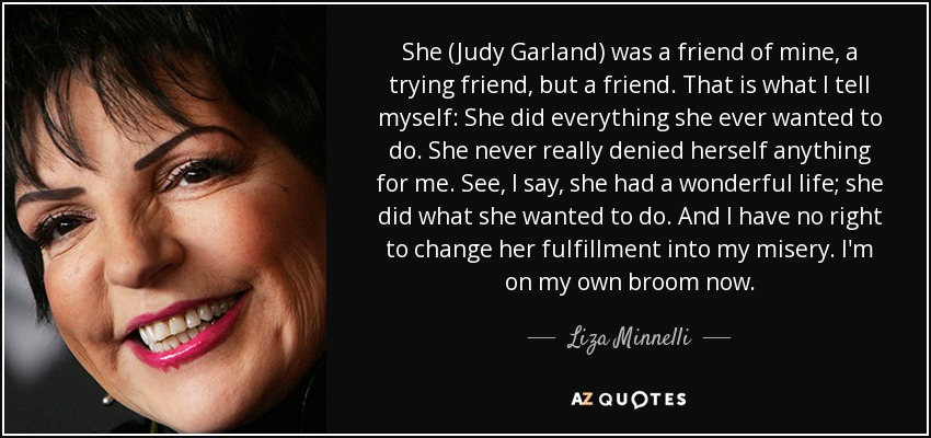 She (Judy Garland) was a friend of mine, a trying friend, but a friend. That is what I tell myself: She did everything she ever wanted to do. She never really denied herself anything for me. See, I say, she had a wonderful life; she did what she wanted to do. And I have no right to change her fulfillment into my misery. I'm on my own broom now. - Liza Minnelli