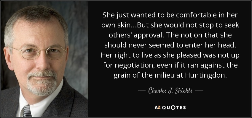 She just wanted to be comfortable in her own skin...But she would not stop to seek others' approval. The notion that she should never seemed to enter her head. Her right to live as she pleased was not up for negotiation, even if it ran against the grain of the milieu at Huntingdon. - Charles J. Shields