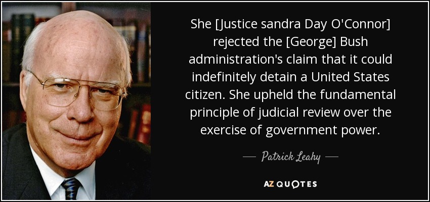 She [Justice sandra Day O'Connor] rejected the [George] Bush administration's claim that it could indefinitely detain a United States citizen. She upheld the fundamental principle of judicial review over the exercise of government power. - Patrick Leahy