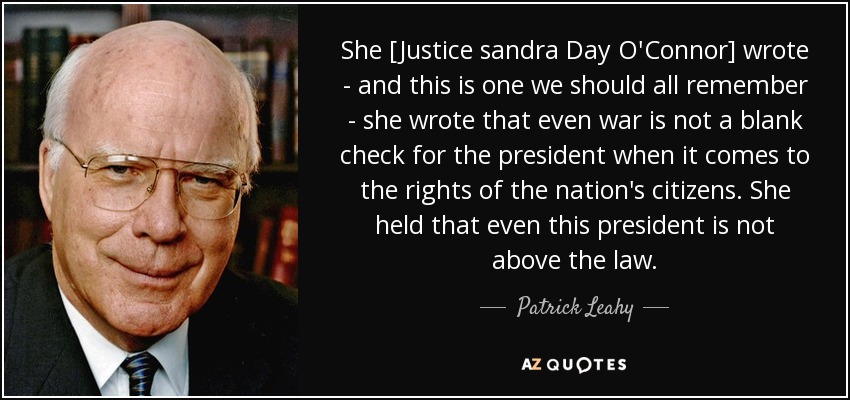 She [Justice sandra Day O'Connor] wrote - and this is one we should all remember - she wrote that even war is not a blank check for the president when it comes to the rights of the nation's citizens. She held that even this president is not above the law. - Patrick Leahy