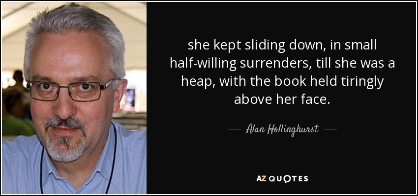 she kept sliding down, in small half-willing surrenders, till she was a heap, with the book held tiringly above her face. - Alan Hollinghurst