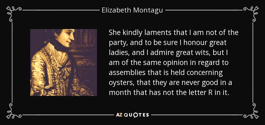 She kindly laments that I am not of the party, and to be sure I honour great ladies, and I admire great wits, but I am of the same opinion in regard to assemblies that is held concerning oysters, that they are never good in a month that has not the letter R in it. - Elizabeth Montagu