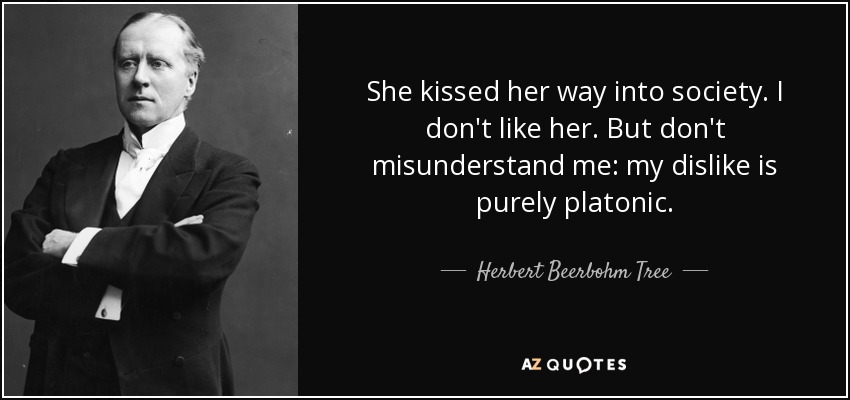She kissed her way into society. I don't like her. But don't misunderstand me: my dislike is purely platonic. - Herbert Beerbohm Tree