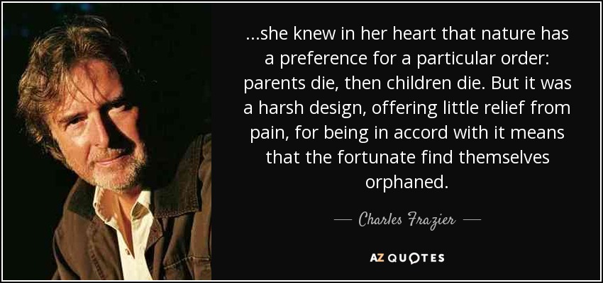 ...she knew in her heart that nature has a preference for a particular order: parents die, then children die. But it was a harsh design, offering little relief from pain, for being in accord with it means that the fortunate find themselves orphaned. - Charles Frazier