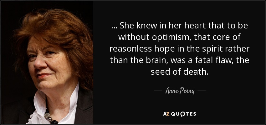 ... She knew in her heart that to be without optimism, that core of reasonless hope in the spirit rather than the brain, was a fatal flaw, the seed of death. - Anne Perry