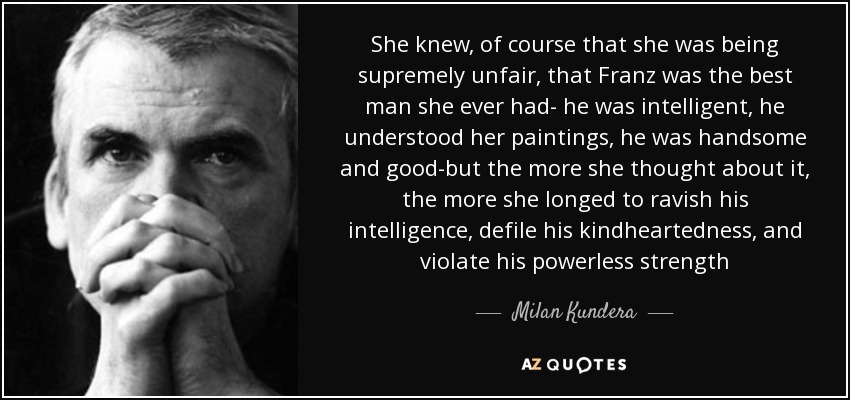 She knew, of course that she was being supremely unfair, that Franz was the best man she ever had- he was intelligent, he understood her paintings, he was handsome and good-but the more she thought about it, the more she longed to ravish his intelligence, defile his kindheartedness, and violate his powerless strength - Milan Kundera