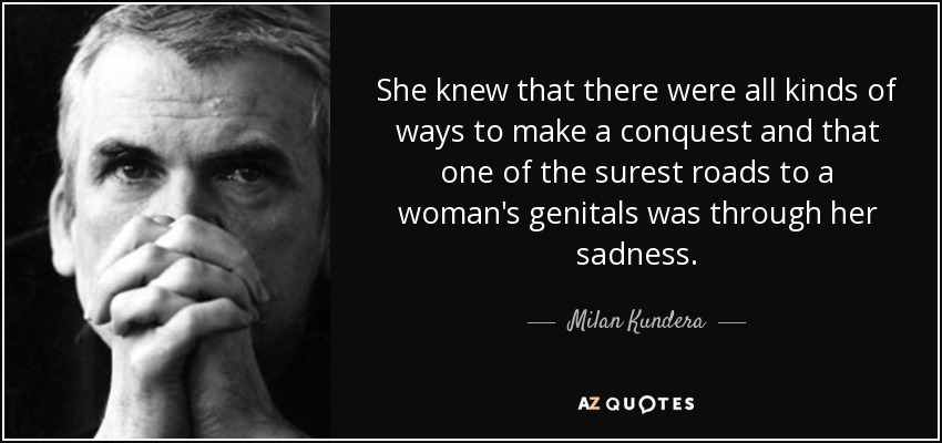 She knew that there were all kinds of ways to make a conquest and that one of the surest roads to a woman's genitals was through her sadness. - Milan Kundera