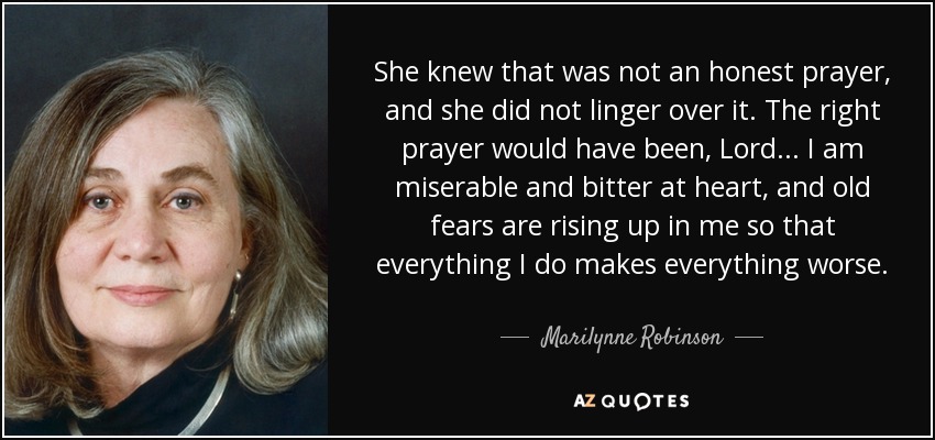 She knew that was not an honest prayer, and she did not linger over it. The right prayer would have been, Lord . . . I am miserable and bitter at heart, and old fears are rising up in me so that everything I do makes everything worse. - Marilynne Robinson