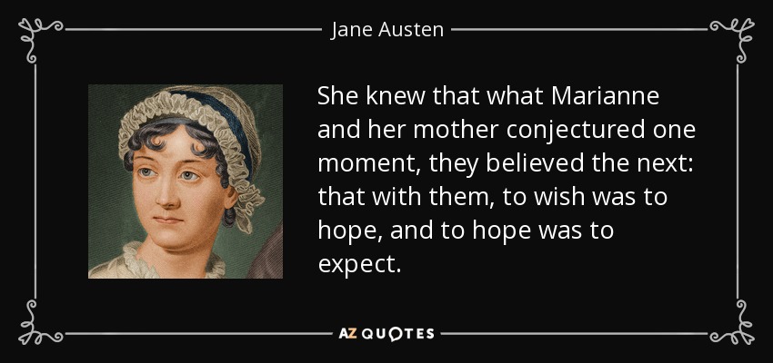 She knew that what Marianne and her mother conjectured one moment, they believed the next: that with them, to wish was to hope, and to hope was to expect. - Jane Austen