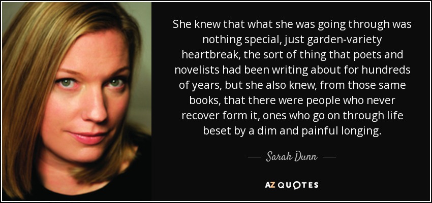 She knew that what she was going through was nothing special, just garden-variety heartbreak, the sort of thing that poets and novelists had been writing about for hundreds of years, but she also knew, from those same books, that there were people who never recover form it, ones who go on through life beset by a dim and painful longing. - Sarah Dunn