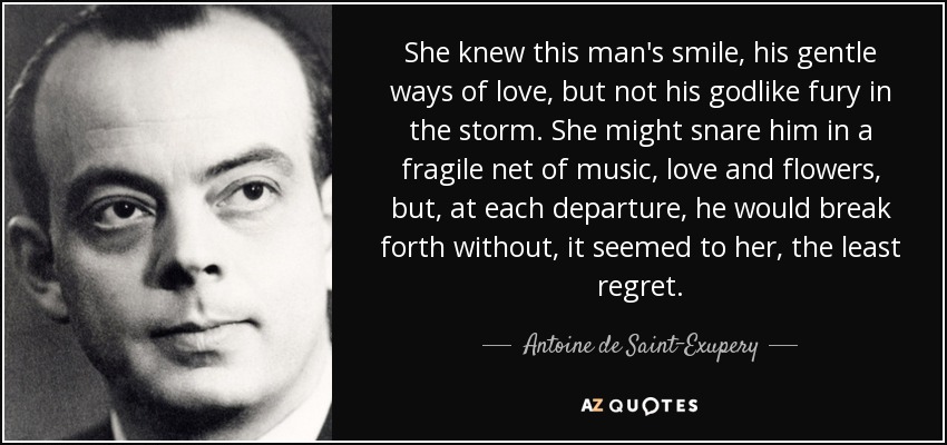 She knew this man's smile, his gentle ways of love, but not his godlike fury in the storm. She might snare him in a fragile net of music, love and flowers, but, at each departure, he would break forth without, it seemed to her, the least regret. - Antoine de Saint-Exupery