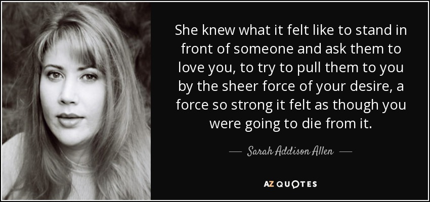 She knew what it felt like to stand in front of someone and ask them to love you, to try to pull them to you by the sheer force of your desire, a force so strong it felt as though you were going to die from it. - Sarah Addison Allen
