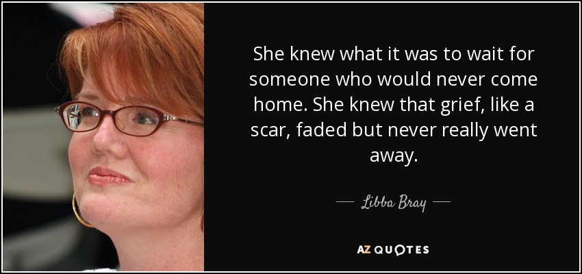 She knew what it was to wait for someone who would never come home. She knew that grief, like a scar, faded but never really went away. - Libba Bray
