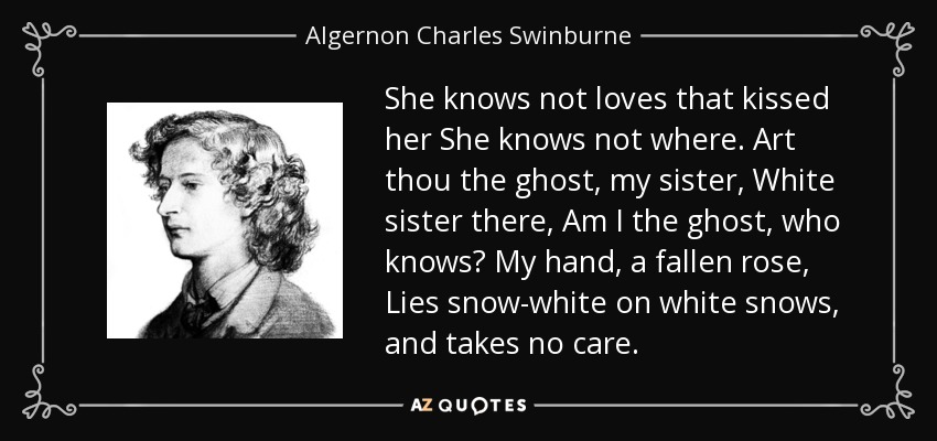 She knows not loves that kissed her She knows not where. Art thou the ghost, my sister, White sister there, Am I the ghost, who knows? My hand, a fallen rose, Lies snow-white on white snows, and takes no care. - Algernon Charles Swinburne