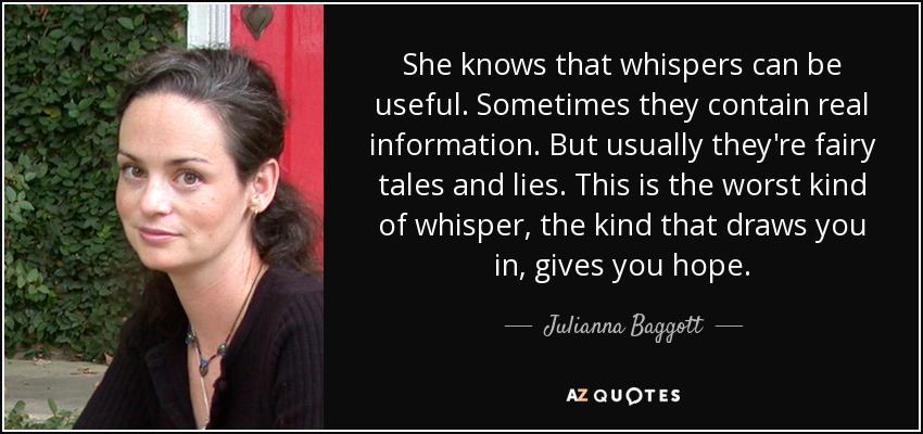 She knows that whispers can be useful. Sometimes they contain real information. But usually they're fairy tales and lies. This is the worst kind of whisper, the kind that draws you in, gives you hope. - Julianna Baggott