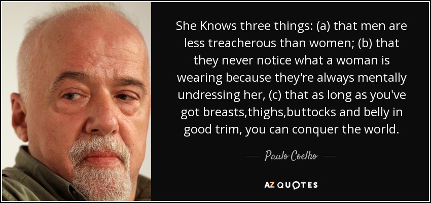 She Knows three things: (a) that men are less treacherous than women; (b) that they never notice what a woman is wearing because they're always mentally undressing her, (c) that as long as you've got breasts,thighs,buttocks and belly in good trim, you can conquer the world. - Paulo Coelho