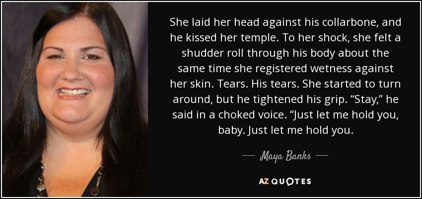 She laid her head against his collarbone, and he kissed her temple. To her shock, she felt a shudder roll through his body about the same time she registered wetness against her skin. Tears. His tears. She started to turn around, but he tightened his grip. “Stay,” he said in a choked voice. “Just let me hold you, baby. Just let me hold you. - Maya Banks