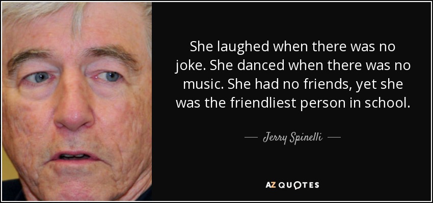 She laughed when there was no joke. She danced when there was no music. She had no friends, yet she was the friendliest person in school. - Jerry Spinelli