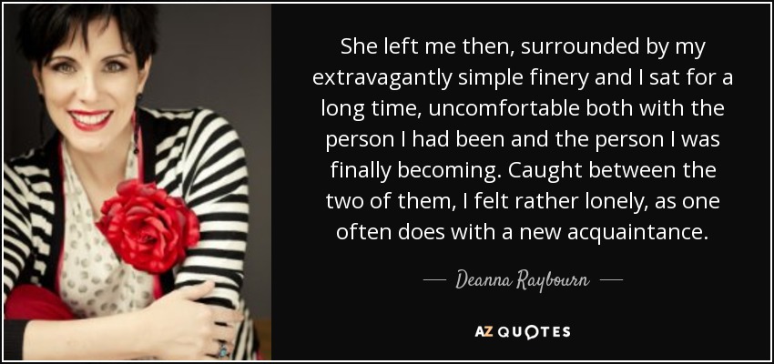 She left me then, surrounded by my extravagantly simple finery and I sat for a long time, uncomfortable both with the person I had been and the person I was finally becoming. Caught between the two of them, I felt rather lonely, as one often does with a new acquaintance. - Deanna Raybourn