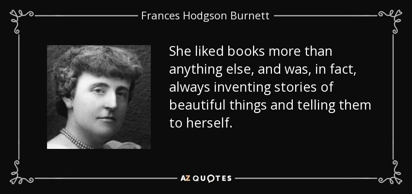 She liked books more than anything else, and was, in fact, always inventing stories of beautiful things and telling them to herself. - Frances Hodgson Burnett