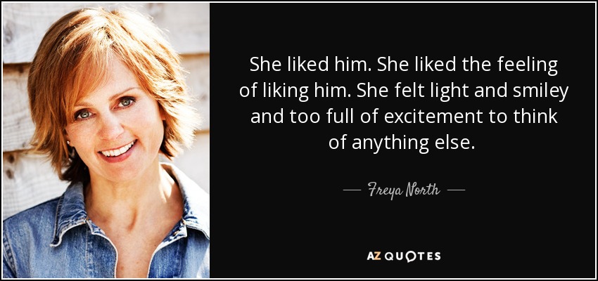 She liked him. She liked the feeling of liking him. She felt light and smiley and too full of excitement to think of anything else.  - Freya North