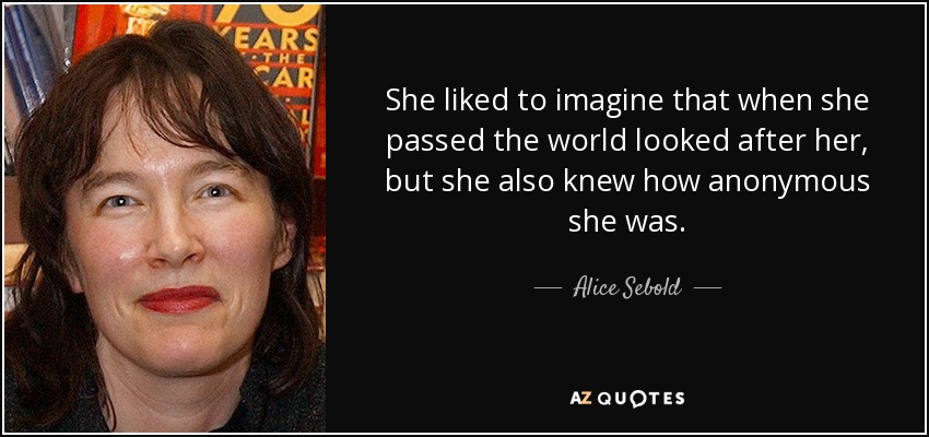 She liked to imagine that when she passed the world looked after her, but she also knew how anonymous she was. - Alice Sebold