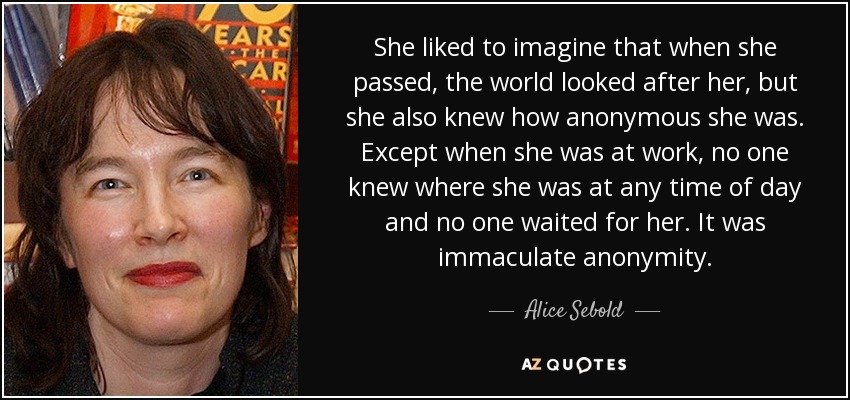 She liked to imagine that when she passed, the world looked after her, but she also knew how anonymous she was. Except when she was at work, no one knew where she was at any time of day and no one waited for her. It was immaculate anonymity. - Alice Sebold
