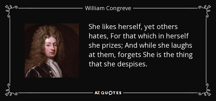 She likes herself, yet others hates, For that which in herself she prizes; And while she laughs at them, forgets She is the thing that she despises. - William Congreve