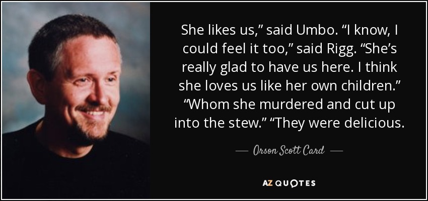She likes us,” said Umbo. “I know, I could feel it too,” said Rigg. “She’s really glad to have us here. I think she loves us like her own children.” “Whom she murdered and cut up into the stew.” “They were delicious. - Orson Scott Card