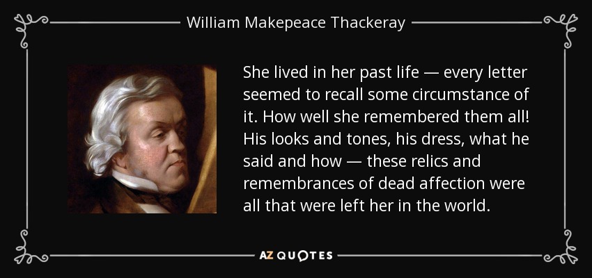She lived in her past life — every letter seemed to recall some circumstance of it. How well she remembered them all! His looks and tones, his dress, what he said and how — these relics and remembrances of dead affection were all that were left her in the world. - William Makepeace Thackeray