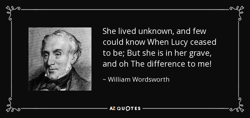 She lived unknown, and few could know When Lucy ceased to be; But she is in her grave, and oh The difference to me! - William Wordsworth