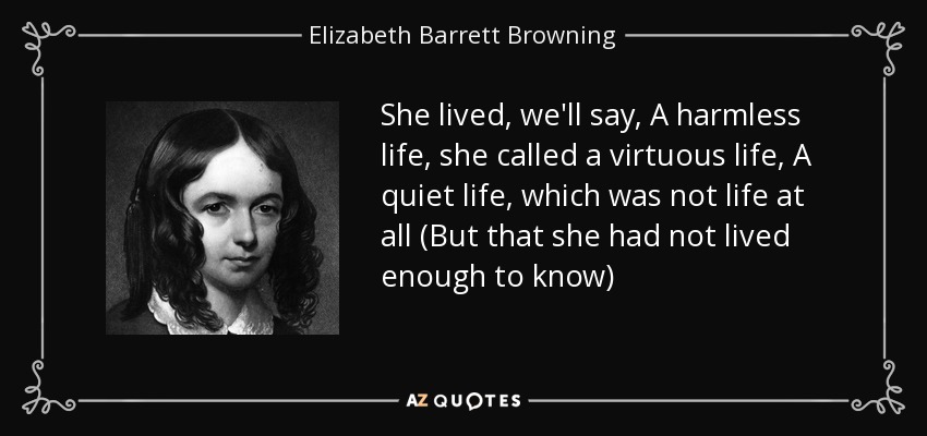 She lived, we'll say, A harmless life, she called a virtuous life, A quiet life, which was not life at all (But that she had not lived enough to know) - Elizabeth Barrett Browning