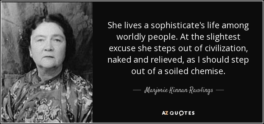 She lives a sophisticate's life among worldly people. At the slightest excuse she steps out of civilization, naked and relieved, as I should step out of a soiled chemise. - Marjorie Kinnan Rawlings